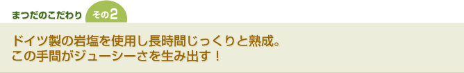 [まつだのこだわりその２] ドイツ製の岩塩を使用し長時間じっくりと熟成。